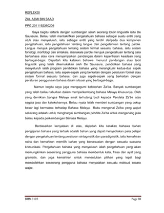 BMM 3107 Page 38
REFLEKSI
ZUL AZMI BIN SAAD
PPG 2011192360209
Saya begitu tertarik dengan sumbangan salah seorang tokoh linguistik iaitu De
Saussure. Beliau telah mentakrifkan pengetahuan bahasa sebagai suatu entiti yang
utuh atau menyeluruh, iaitu sebagai entiti yang terdiri daripada dua komponen
pengetahuan, iaitu pengetahuan tentang langue dan pengetahuan tentang parole.
Langue merujuk pengetahuan tentang sistem formal sesuatu bahasa, iaitu sistem
fonologi, morfologi dan sintaksis, manakala parole merujuk pengetahuan tentang cara
berbahasa atau cara menyampaikan pandangan dalam keperihalan keadaan yang
berbagai-bagai. Dapatlah kita katakan bahawa menurut pandangan atau teori
linguistik yang telah dikemukakan oleh De Saussure, pendidikan bahasa yang
menyeluruh ialah program pendidikan bahasa yang merangkumi kedua-dua aspek
pengetahuan bahasa, iaitu aspek-aspek yang berkaitan dengan peraturan formal atau
sistem formal sesuatu bahasa, dan juga aspek-aspek yang berkaitan dengan
peraturan penggunaan bahasa dalam situasi yang berbagai-bagai.
Namun begitu saya juga mengagumi ketokohan Za’ba. Banyak sumbangan
yang telah beliau taburkan dalam memperkembang bahasa Melayu khususnya. Oleh
yang demikian bangsa Melayu amat terhutang budi kepada Pendeta Za’ba atas
segala jasa dan ketokohannya. Beliau nyata telah memberi sumbangan yang cukup
besar lagi bermakna terhadap Bahasa Melayu. Buku mengenai Za'ba yang wujud
sekarang adalah untuk menghargai sumbangan pendita Za’ba untuk mengenang jasa
beliau kepada perkembangan Bahasa Melayu.
Berdasarkan kenyataan di atas, dapatlah kita katakan bahawa bahan
pengajaran bahasa yang terbaik adalah bahan yang dapat menyediakan para pelajar
dengan pengetahuan tentang peraturan sintagmatik dan paradigmatik, iaitu kemahiran
nahu dan kemahiran memilih bahan yang bersesuaian dengan sesuatu suasana
komunikasi. Pengetahuan bahasa yang menyeluruh ialah pengetahuan yang akan
memungkinkan seseorang pengguna bahasa membentuk kata, frasa dan ayat yang
gramatis, dan juga kemahiran untuk menentukan pilihan yang tepat bagi
membolehkan seseorang pengguna bahasa menyatakan sesuatu maksud secara
wajar.
 