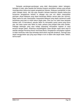 BMM 3107 Page 39
Daripada pandangan-pandangan yang telah dikemukakan dalam bahagian-
bahagian di atas, jelas kepada kita bahawa program pendidikan bahasa yang terbaik
merangkumkan kedua-dua aspek pengetahuan bahasa. Walaupun pentakrifan ini kita
yakini sebagai benar, dan kita juga meyakini bahawa keperluan kepada kedua-dua
komponen pengetahuan bahasa ini sebagai sine qua non dalam mewujudkan
golongan rakyat Malaysia yang dapat berbahasa Melayu secara jelas dan harmoni,
tetapi usaha ke arah mewujudkan masyarakat Malaysia yang dapat memenuhi kualiti
berbahasa yang baik ini masih belum begitu jelas. Sine qua non ialah frasa daripada
bahasa Latin. Ia bermaksud, sesuatu faktor itu merupakan syarat utama yang harus
ada, dan kalau syarat atau faktor itu tiada, perkara yang dihajati tidak akan berlaku.
Pelbagai kekangan yang saya hadapi sepanjang menyiapkan tugasan ini saya
tempuhi dengan tabah. Antaranya membahagikan masa dengan tugas rasmi saya di
sekolah sebagai Penolong Kanan Hal Ehwal Murid. Pengalaman menyiapkan tugasan
ini telah membuka mata saya terhadap tokoh-tokoh linguistik terdahulu. Semoga saya
dapat menggunakan apa yang saya belajar di sini di dalam bilik darjah kelak. Sekian,
terima kasih.
 