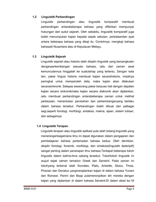 BMM 3107 Page 4
1.2 Linguistik Perbandingan
Linguistik perbandingan atau linguisitik komparatif membuat
perbandingan antarabeberapa bahasa yang difikirkan mempunyai
hubungan dari sudut sejarah. Oleh sebabitu, linguisitik komparatif juga
boleh menumpukan kajian kepada aspek sebutan, perkataandan ayat
antara beberapa bahasa yang dikaji itu. Contohnya, mengkaji bahasa
bahasadi Nusantara atau di Kepulauan Melayu.
1.3 Linguistik Sejarah
Linguistik sejarah atau historis ialah disiplin linguistik yang bersangkutan
denganperkembangan sesuatu bahasa, iaitu dari zaman awal
kemunculannya hinggalah ke suatutahap yang tertentu. Dengan kata
lain, pakar linguis historis membuat kajian secarahistoris, misalnya
peringkat untuk memperoleh data, maka kajian akan dilakukan
secarasinkronik. Selepas seseorang pakar berpuas hati dengan dapatan
kajian secara sinkronikmaka kajian secara diakronik akan dijalankan,
iaitu membuat perbandingan antarabeberapa zaman untuk melihat
perbezaan, menentukan perubahan dan perkembanganyang berlaku
dalam bahasa tersebut. Perbandingan boleh dibuat dari pelbagai
segi,seperti fonologi, morfologi, sintaksis, makna, ejaan, sistem tulisan,
dan sebagainya.
1.4 Linguistik Terapan.
Linguistik terapan atau linguistik aplikasi pula ialah bidang linguistik yang
meneranganbagaimana ilmu ini dapat digunakan dalam pengajaran dan
pembelajaran bahasa pertamadan bahasa kedua. Oleh demikian,
disiplin fonologi, fonemik, morfologi, dan sintaksis(linguistik deskriptif)
sangat penting dalam penerapan ilmu bahasa.Terdapat beberapa tokoh
linguistik dalam kelima-lima cabang tersebut. Tokohtokoh linguistik ini
wujud sejak zaman tamadun Greek dan Sanskrit. Pada zaman ini
tokohyang terkenal ialah Socrates, Plato, Aristotle, Stoics, Thras,
Priscian dan Donatus yangmenjalankan kajian di dalam bahasa Yunani
dan Romawi. Panini dan Bopp pulamenonjolkan diri mereka dengan
kajian yang dijalankan di dalam bahasa Sanskrit.Di dalam abad ke-18
 