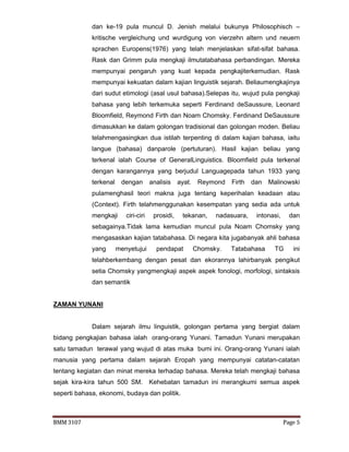 BMM 3107 Page 5
dan ke-19 pula muncul D. Jenish melalui bukunya Philosophisch –
kritische vergleichung und wurdigung von vierzehn altern und neuern
sprachen Europens(1976) yang telah menjelaskan sifat-sifat bahasa.
Rask dan Grimm pula mengkaji ilmutatabahasa perbandingan. Mereka
mempunyai pengaruh yang kuat kepada pengkajiterkemudian. Rask
mempunyai kekuatan dalam kajian linguistik sejarah. Beliaumengkajinya
dari sudut etimologi (asal usul bahasa).Selepas itu, wujud pula pengkaji
bahasa yang lebih terkemuka seperti Ferdinand deSaussure, Leonard
Bloomfield, Reymond Firth dan Noam Chomsky. Ferdinand DeSaussure
dimasukkan ke dalam golongan tradisional dan golongan moden. Beliau
telahmengasingkan dua istilah terpenting di dalam kajian bahasa, iaitu
langue (bahasa) danparole (pertuturan). Hasil kajian beliau yang
terkenal ialah Course of GeneralLinguistics. Bloomfield pula terkenal
dengan karangannya yang berjudul Languagepada tahun 1933 yang
terkenal dengan analisis ayat. Reymond Firth dan Malinowski
pulamenghasil teori makna juga tentang keperihalan keadaan atau
(Context). Firth telahmenggunakan kesempatan yang sedia ada untuk
mengkaji ciri-ciri prosidi, tekanan, nadasuara, intonasi, dan
sebagainya.Tidak lama kemudian muncul pula Noam Chomsky yang
mengasaskan kajian tatabahasa. Di negara kita jugabanyak ahli bahasa
yang menyetujui pendapat Chomsky. Tatabahasa TG ini
telahberkembang dengan pesat dan ekorannya lahirbanyak pengikut
setia Chomsky yangmengkaji aspek aspek fonologi, morfologi, sintaksis
dan semantik
ZAMAN YUNANI
Dalam sejarah ilmu linguistik, golongan pertama yang bergiat dalam
bidang pengkajian bahasa ialah orang-orang Yunani. Tamadun Yunani merupakan
satu tamadun terawal yang wujud di atas muka bumi ini. Orang-orang Yunani ialah
manusia yang pertama dalam sejarah Eropah yang mempunyai catatan-catatan
tentang kegiatan dan minat mereka terhadap bahasa. Mereka telah mengkaji bahasa
sejak kira-kira tahun 500 SM. Kehebatan tamadun ini merangkumi semua aspek
seperti bahasa, ekonomi, budaya dan politik.
 