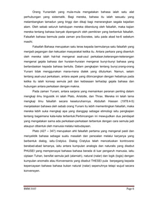 BMM 3107 Page 6
Orang Yunanilah yang mula-mula mengatakan bahasa ialah satu alat
perhubungan yang sistematik. Bagi mereka, bahasa itu ialah sesuatu yang
melambangkan tamadun yang tinggi dan dikaji bagi menerangkan segala kejadian
alam. Oleh sebab seluruh kehidupan mereka dibendung oleh falsafah, maka kajian
mereka tentang bahasa banyak dipengaruhi oleh pemikiran yang berbentuk falsafah.
Falsafah bahasa bermula pada zaman pra-Socrates, iaitu pada abad ke-6 sebelum
masihi.
Falsafah Bahasa merupakan satu teras kepada bermulanya satu falsafah yang
menjadi pegangan dan kekuatan masyarakat ketika itu. Antara perkara yang disentuh
oleh mereka ialah hal-hal mengenai asal-usul perkataan,keterangan-keterangan
mengenai gejala bahasa dan huraian-huraian mengenai bunyi-bunyi bahasa yang
berlandaskan kepada bahasa bertulis. Dalam pengkajian tentang bunyi,orang-orang
Yunani tidak menggunakan mana-mana dialek yang dituturkan. Namun, selain
tentang asal-usul perkataan, antara aspek yang dibincangkan dengan hebatnya pada
ketika itu ialah konsep semula jadi dan kebiasaan terhadap gejala bahasa dan
hubungan antara perkataan dengan makna.
Pada zaman Yunani, antara sarjana yang memainkan peranan penting dalam
mengkaji ilmu linguistik ini ialah Plato, Aristotle, dan Thrax. Mereka ini telah lama
mengkaji ilmu falsafah secara keseluruhannya. Abdullah Hassan (1978:4-5)
menjelaskan bahawa oleh sebab orang Yunani itu lebih mementingkan falsafah, maka
mereka lebih suka mengkaji apa yang dianggap sebagai etimologi iaitu pengkajian
tentang bagaimana kata-kata terbentuk.Perbincangan ini mewujudkan dua pendapat
yang mengatakan sama ada perkataan-perkataan terbentuk dengan cara semula jadi
ataupun dibentuk oleh manusia melalui kebudayaan.
Plato (427 – 347) merupakan ahli falsafah pertama yang mengenal pasti dan
menyelidik bahasa sebagai suatu masalah dan persoalan melalui karyanya yang
berbentuk dialog, iaitu Cratylus. Dialog Cratylus telah mencetuskan kontroversi
berabad-abad lamanya, iaitu antara kumpulan analogis dan naturalis yang disebut
PHUSEI yang mempercayai bahawa bahasa berada di luar pengaruh manusia, iaitu
ciptaan Tuhan, bersifat semula jadi (alamiah), natural (nalar) dan logik (logis) dengan
kumpulan anomalis atau Konvensenis yang disebut THESEI pula berpegang kepada
kepercayaan bahawa bahasa bukan natural (nalar) sepenuhnya tetapi wujud secara
konvensyen.
 