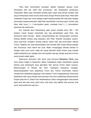 BMM 3107 Page 7
Plato telah menimbulkan persoalan adakah ketepatan sesuatu nama
berasaskan tabii dan realiti atau konvensyen, iaitu berdasarkan persetujuan
masyarakat. Beliau juga menyelidik tentang logos (ayat) yang berupa rentetan kata
yang membezakan antara onoma (kata nama) dengan Rhema (kata kerja). Plato telah
meletakkan fungsi kata nama sebagai subjek kepada predikat dan kata kerja sebagai
penerangan kepada perbuatan. Bagi Plato kesimbolikan memang wujud. Contoh yang
diberi ialah bunyi [ r ] menunjukkan gerak, manakala bunyi [ l ] menunjukkan
kehalusan dan kelancaran.
Ilmu linguistik terus berkembang pada zaman Aristotle tahun 384 – 322
sebelum masihi dengan menambah satu lagi pembahagian pada Pluto, iaitu
Syndesmoi (kata hubung) . Beliau memperkembang dan memperdalam pemikiran
tentang falsafah bahasa yang diasaskan oleh Plato. Aristotle merupakan sarjana
yang mula-mula mengakui tentang adanya sistem kala atau tense dalam bahasa
Yunani. Gagasan lain yang dikembangkan oleh Aristotle ialah fungsi bahasa sebagai
alat, khususnya untuk retorik dan puisi. Beliau menganggap bahawa bahasa itu
sebagai suatu juzuk dunia, tetap dan dapat diperoleh dalam tulisan yang menjadi
subjek tatabahasa dan sebagai cara menunjukkan apa-apa sahaja yang ada di dunia
yang menjadi subjek logika.
Seterusnya diteruskan oleh tokoh yang bernama Dionysius Thrax yang
mana beliau tinggal di Alexandria. Beliau menjalankan kajian berdasarkan kepada
bahasa yang betulseperti yang digunakan oleh pemuisi Homer dalam puisinya.
Beliaumengajar di Rhodes dan Rom. Sepanjang kerjayanya mengajar,
beliaumenghasilkan buku tatabahasa Yunani iaitu Techne Grammatike. Bukuini
menjadi buku tatabahasa pegangan untuk bahasa Yunani hinggasekarang. Asas-asas
tatabahasa inilah yang menjadi asas penulisan buku-buku tatabahasa bahasa-bahasa
Eropah pada hari ini. Dalam buku tatabahasanya, beliau menggolongkan kata kepada
lapan jenis iaitu kata nama, ganti nama, kata kerja, kata adjektif, kata adverba, kata
sendi, kata partikel dan kata seru
 