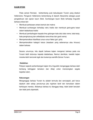 BMM 3107 Page 8
KAUM STOIK
Pada zaman Romawi, berkembang pula kebudayaan Yunani yang disebut
Hellenisme. Pengaruh Hellenisme berkembang di daerah Alexandria sebagai pusat
pengetahuan dan ajaran kaum Stoik. Sumbangan kaum Stoik terhadap linguistik
bahasa antara lain
• Membuat perbezaan antara bentuk dan makna
• Membuat sumbangan terhadap nahu tradisi dan membuat garis-garis kasar
dalam tatabahasa tradisi
• Membuat pembahagian kepada lima golongan kata iaitu kata nama, kata kerja,
kata penghubung dan artikel(kata nama khas dan ganti nama)
• Memperkenalkan klasifikasi unsur-unsur fleksi (girl: girls)
• Memperkenalkan kategori kasus (keadaan yang sebenarnya atau khusus)
dalam bahasa
Secara umumnya, kita dapati bahawa kajian mengenai bahasa pada era
Yunani lebih tertumpu kepada tatabahasa. Namun demikian, kaedah kajian
mereka lebih bercorak logik dan bukannya saintifik Zaman Yunani.
Kelebihan
Pelopor sejarah perkembangan kajian ilmu linguistik menganggap bahasa ialah
lambang ketinggian tamadun dan dikaji untuk menerangkan segala
kejadian alam.
Kekurangan
Menganggap bahasa Yunani itu adalah termulia dan semulajadi, jadi harus
dipatuhi oleh setiap penuturnya jika inginkan taraf dan kemuliaan dalam
kehidupan mereka. Akibatnya bahasa itu dianggap tetap, tidak boleh berubah
dan tidak perlu diperbaiki.
 