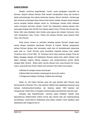 BMM 3107 Page 9
ZAMAN ROMAWI
Setelah runtuhnya kegemilangan Yunani, pusat pengkajian berpindah ke
Romawi. Sarjana bahasa Romawi tidak banyak menghasilkan karya asli terutama
dalam perkembangan ilmu baharu berkenaan bahasa. Namun demikian, mereka juga
ada membuat sumbangan besar kerana hasil tulisan mereka menjadi rujukan kepada
semua pengkaji bahasa selepas zaman itu. Sumbangan mereka terdiri daripada
usaha menyadur teori-teori bahasa Yunani dan disesuaikan kepada bahasa Latin
yang agak lengkap oleh ahli-ahli ilmu bahasa seperti Varro, Priscian dan lain-lain lagi.
Karya inilah yang dikatakan hasil mereka yang agung iaitu dengan menyusun nahu
Latin berdasarkan nahu Yunani. Antara ahli bahasa Romawi yang terkenal ialah
Varro, dan Priscian.
Pada zaman romawi ini, perhatian terhadap bahasa Romawi sangat besar
seiring dengan kebesaran kekuasaan Romawi di Eropah. Bahkan penguasaan
bahasa Romawi dengan baik merupakan salah satu ciri keintelektualan seseorang
pada saat itu. Tokoh Romawi yang membahas linguistik bahasa Latin adalah
Terrentius Varro (116-27 SM). M. Terrentius.Varro hidup sezaman dengan Thrax M.
Beliau dianggap sebagai ahli tatabahasa Romawi paling tulen dalam bahasa Latin
dalam kalangan sarjana bahasa walaupun cara penghuraiannya pernah dikritik
sebagai tidak menarik. Beliau telah menulis sebuah buku yang berjudul De Lingua
Latina yang terdiri dari 25 jilid. Dalam buku tersebut Varro telah merumuskan :
a.Bahasa itu seragam secara semula jadi.
b.Bentuk fleksi dan terbitan mempengaruhi bunyi dan makna.
c.Penggunaan kategori morfologi, sintaksis dan etimologi
Selain itu, ahli linguis Romawi yang lain juga terkenal ialah Priscian yang
bermaustautin di Romawi Timur, iaitu Istambul. Melalui buku tatabahasa karyanya yang
bertajuk InstitutionesGrammatikae, dan tebalnya adalah 1000 halaman dan
mengandungi 18 jilid. Buku ini lengkap membincangkan pembentukan kata dan ayat.
Daripada segi linguistikmoden, memang dapat dikatakan kaedah yang
digunakannya tidakkonsisten kriteria formal atau bentuk kata dan kadang-kadang
semantikatau makna.Namun tatabahasa yang beliau hasilkan masih dijadikan asas
tatabahasa Latin hingga ke hari ini.
 