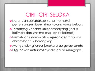 CIRI- CIRI SELOKA
 Karangan berangkap yang memakai
pertentangan bunyi rima hujung yang bebas.
 Terbahagi kepada unit pembayang (induk
kalimat) dan unit maksud (anak kalimat)
 Perkataan sindiran atau ejekan disampaikan
dalam bentuk berangkap.
 Mengandungi unsur jenaka atau gurau senda
 Digunakan untuk menyindir sambil mengajar.
 