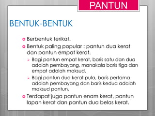 BENTUK-BENTUK
 Berbentuk terikat.
 Bentuk paling popular : pantun dua kerat
dan pantun empat kerat.
 Bagi pantun empat kerat, baris satu dan dua
adalah pembayang, manakala baris tiga dan
empat adalah maksud.
 Bagi pantun dua kerat pula, baris pertama
adalah pembayang dan baris kedua adalah
maksud pantun.
 Terdapat juga pantun enam kerat, pantun
lapan kerat dan pantun dua belas kerat.
PANTUN
 