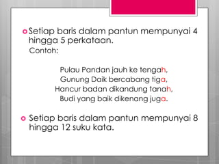 Setiap baris dalam pantun mempunyai 4
hingga 5 perkataan.
Contoh:
Pulau Pandan jauh ke tengah,
Gunung Daik bercabang tiga,
Hancur badan dikandung tanah,
Budi yang baik dikenang juga.
 Setiap baris dalam pantun mempunyai 8
hingga 12 suku kata.
 
