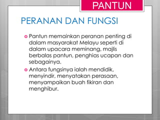 PERANAN DAN FUNGSI
 Pantun memainkan peranan penting di
dalam masyarakat Melayu seperti di
dalam upacara meminang, majlis
berbalas pantun, penghias ucapan dan
sebagainya.
 Antara fungsinya ialah mendidik,
menyindir, menyatakan perasaan,
menyampaikan buah fikiran dan
menghibur.
PANTUN
 