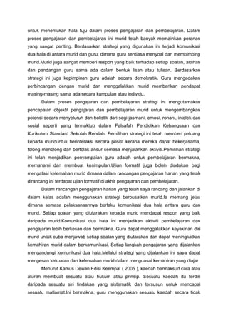 untuk menentukan hala tuju dalam proses pengajaran dan pembelajaran. Dalam
proses pengajaran dan pembelajaran ini murid telah banyak memainkan peranan
yang sangat penting. Berdasarkan strategi yang digunakan ini terjadi komunikasi
dua hala di antara murid dan guru, dimana guru sentiasa menyoal dan membimbing
murid.Murid juga sangat memberi respon yang baik terhadap setiap soalan, arahan
dan pandangan guru sama ada dalam bentuk lisan atau tulisan. Berdasarkan
strategi ini juga kepimpinan guru adalah secara demokratik. Guru mengadakan
perbincangan dengan murid dan menggalakkan murid memberikan pendapat
masing-masing sama ada secara kumpulan atau individu.
Dalam proses pengajaran dan pembelajaran strategi ini mengutamakan
pencapaian objektif pengajaran dan pembelajaran murid untuk mengembangkan
potensi secara menyeluruh dan holistik dari segi jasmani, emosi, rohani, intelek dan
sosial seperti yang termaktub dalam Falsafah Pendidikan Kebangsaan dan
Kurikulum Standard Sekolah Rendah. Pemilihan strategi ini telah memberi peluang
kepada muriduntuk berinteraksi secara positif kerana mereka dapat bekerjasama,
tolong menolong dan bertolak ansur semasa menjalankan aktiviti.Pemilihan strategi
ini telah menjadikan penyampaian guru adalah untuk pembelajaran bermakna,
memahami dan membuat kesimpulan.Ujian formatif juga boleh diadakan bagi
mengatasi kelemahan murid dimana dalam rancangan pengajaran harian yang telah
dirancang ini terdapat ujian formatif di akhir pengajaran dan pembelajaran.
Dalam rancangan pengajaran harian yang telah saya rancang dan jalankan di
dalam kelas adalah menggunakan strategi berpusatkan murid.Ia memang jelas
dimana semasa pelaksanaannya berlaku komunikasi dua hala antara guru dan
murid. Setiap soalan yang diutarakan kepada murid mendapat respon yang baik
daripada murid.Komunikasi dua hala ini menjadikan aktiviti pembelajaran dan
pengajaran lebih berkesan dan bermakna. Guru dapat menggalakkan keyakinan diri
murid untuk cuba menjawab setiap soalan yang diutarakan dan dapat meningkatkan
kemahiran murid dalam berkomunikasi. Setiap langkah pengajaran yang dijalankan
mengandungi komunikasi dua hala.Melalui strategi yang dijalankan ini saya dapat
mengesan kekuatan dan kelemahan murid dalam menguasai kemahiran yang diajar.
Menurut Kamus Dewan Edisi Keempat ( 2005 ), kaedah bermaksud cara atau
aturan membuat sesuatu atau hukum atau prinsip. Sesuatu kaedah itu terdiri
daripada sesuatu siri tindakan yang sistematik dan tersusun untuk mencapai
sesuatu matlamat.Ini bermakna, guru menggunakan sesuatu kaedah secara tidak
 