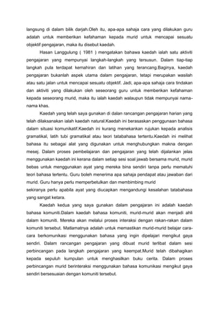 langsung di dalam bilik darjah.Oleh itu, apa-apa sahaja cara yang dilakukan guru
adalah untuk memberikan kefahaman kepada murid untuk mencapai sesuatu
objektif pengajaran, maka itu disebut kaedah.
Hasan Langgulung ( 1981 ) mengatakan bahawa kaedah ialah satu aktiviti
pengajaran yang mempunyai langkah-langkah yang tersusun. Dalam tiap-tiap
langkah pula terdapat kemahiran dan latihan yang terancang.Baginya, kaedah
pengajaran bukanlah aspek utama dalam pengajaran, tetapi merupakan wasilah
atau satu jalan untuk mencapai sesuatu objektif. Jadi, apa-apa sahaja cara tindakan
dan aktiviti yang dilakukan oleh seseorang guru untuk memberikan kefahaman
kepada seseorang murid, maka itu ialah kaedah walaupun tidak mempunyai nama-
nama khas.
Kaedah yang telah saya gunakan di dalan rancangan pengajaran harian yang
telah dilaksanakan ialah kaedah natural.Kaedah ini berasaskan penggunaan bahasa
dalam situasi komunikatif.Kaedah ini kurang menekankan rujukan kepada analisis
gramatikal, latih tubi gramatikal atau teori tatabahasa tertentu.Kaedah ini melihat
bahasa itu sebagai alat yang digunakan untuk menghubungkan makna dengan
mesej. Dalam proses pembelajaran dan pengajaran yang telah dijalankan jelas
menggunakan kaedah ini kerana dalam setiap sesi soal jawab bersama murid, murid
bebas untuk menggunakan ayat yang mereka bina sendiri tanpa perlu mematuhi
teori bahasa tertentu. Guru boleh menerima apa sahaja pendapat atau jawaban dari
murid. Guru hanya perlu memperbetulkan dan membimbing murid
sekiranya perlu apabila ayat yang diucapkan mengandungi kesalahan tatabahasa
yang sangat ketara.
Kaedah kedua yang saya gunakan dalam pengajaran ini adalah kaedah
bahasa komuniti.Dalam kaedah bahasa komuniti, murid-murid akan menjadi ahli
dalam komuniti. Mereka akan melalui proses interaksi dengan rakan-rakan dalam
komuniti tersebut. Matlamatnya adalah untuk memastikan murid-murid belajar cara-
cara berkomunikasi menggunakan bahasa yang ingin dipelajari mengikut gaya
sendiri. Dalam rancangan pengajaran yang dibuat murid terlibat dalam sesi
perbincangan pada langkah pengajaran yang keempat.Murid telah dibahagikan
kepada sepuluh kumpulan untuk menghasilkan buku cerita. Dalam proses
perbincangan murid berinteraksi menggunakan bahasa komunikasi mengikut gaya
sendiri bersesuaian dengan komuniti tersebut.
 