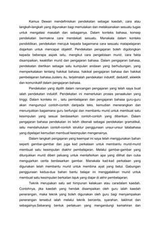 Kamus Dewan mendefinisikan pendekatan sebagai kaedah, cara atau
langkah-langkah yang digunakan bagi memulakan dan melaksanakan sesuatu tugas
untuk mengatasi masalah dan sebagainya. Dalam konteks bahasa, konsep
pendekatan bermakna cara mendekati sesuatu. Manakala dalam konteks
pendiddikan, pendekatan merujuk kepada bagaimana cara sesuatu matapelajaran
diajarkan untuk mencapai objektif. Pendekatan pengajaran boleh digolongkan
kepada beberapa aspek iaitu, mengikut cara pengelolaan murid, cara fakta
disampaikan, keaktifan murid dan pengajaran bahasa. Dalam pengajaran bahasa,
pendekatan diertikan sebagai satu kumpulan andaian yang berhubungan, yang
memperkatakan tentang hakikat bahasa, hakikat pengajaran bahasa dan hakikat
pembelajaran bahasa.Justeru itu, terjelmalah pendekatan induktif, deduktif, eklektik
dan komunikatif dalam pengajaran bahasa.
Pendekatan yang dipilih dalam rancangan pengajaran yang telah saya buat
ialah pendekatan induktif. Pendekatan ini memerlukan proses penaakulan yang
tinggi. Dalam konteks ini , iaitu pembelajaran dan pengajaran bahasa guru-guru
akan mengumpul contoh-contoh daripada teks, kemudian menerangkan dan
menunjukkan bagaimana guru berfungsi dan membantu murid untuk membuat satu
kesimpulan yang sesuai berdasarkan contoh-contoh yang diberikan. Dalam
pengajaran bahasa pendekatan ini lebih dikenali sebagai pendekatan gramatikal,
iaitu mendahulukan contoh-contoh struktur penggunaan unsur-unsur tatabahasa
yang dipelajari kemudian membuat kesimpulan mengenainya.
Dalam langkah pengajaran yang keempat ini saya telah menggunakan bahan
seperti gambar-gambar dan juga kad perkataan untuk membantu murid-murid
membuat satu kesimpulan diakhir pembelajaran. Melalui gambar-gambar yang
ditunjukkan murid diberi peluang untuk mentafsirkan apa yang dilihat dan cuba
mengujarkan cerita berdasarkan gambar. Manakala kad-kad perkataan yang
digunakan telah membantu murid untuk membina ayat yang betul. Gabungan
penggunaan kedua-dua bahan bantu belajar ini menggalakkan murid untuk
membuat satu kesimpulan berkaitan tajuk yang diajar di akhir pembelajaran.
Teknik merupakan satu set himpunan kelakuan atau caradalam kaedah.
Contohnya, jika kaedah yang hendak disampaikan oleh guru ialah kaedah
penerangan, maka teknik yang boleh digunakan oleh guru bagi menyampaikan
penerangan tersebut ialah melalui teknik bercerita, syarahan, taklimat dan
sebagainya.Sebarang bentuk perlakuan yang mengandungi kemahiran dan
 