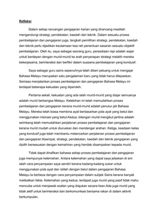 Refleksi
Dalam setiap rancangan pengajaran harian yang dirancang mestilah
mengandungi strategi, pendekatan, kaedah dan teknik. Dalam sesuatu proses
pembelajaran dan pengajaran juga, langkah pemilihan strategi, pendekatan, kaedah
dan teknik perlu dijadikan keutamaan kea rah penentuan sasaran sesuatu objektif
pembelajaran. Oleh itu, saya sebagai seorang guru, persediaan rapi adalah wajar
untuk berdepan dengan murid-murid ke arah penyerapan strategi melatih mereka
bekerjasama, berinteraksi dan berfikir dalam suasana pembelajaran yang kondusif.
Saya sebagai guru sains sepenuhnya telah diberi peluang untuk mengajar
Bahasa Melayu merupakan satu pengalaman baru yang tidak harus dilepaskan.
Semasa menjalankan proses pembelajaran dan pengajaran Bahasa Melayu ini
terdapat beberapa kekuatan yang diperoleh.
Pertama sekali, kekuatan yang ada ialah murid-murid yang diajar semuanya
adalah murid berbangsa Melayu. Kelebihan ini telah memudahkan proses
pembelajaran dan pengajaran kerana murid-murid adalah penutur jati Bahasa
Melayu. Mereka telah biasa membina ayat berdasarkan pola ayat yang betul dan
menggunakan intonasi yang betul.Kedua, bilangan murid mengikut jantina adalah
seimbang telah memudahkan perjalanan proses pembelajaran dan pengajaran
kerana murid mudah untuk diuruskan dan mendengar arahan. Ketiga, keadaan kelas
yang kondusif juga telah membantu melancarkan perjalanan proses pembelajaran
dan pengajaran.Keempat, strategi, pendekatan, kaedah dan teknik pengajaran yang
dipilih bersesuaian dengan kemahiran yang hendak disampaikan kepada murid.
Tidak dapat dinafikan bahawa setiap proses pembelajaran dan pengajaran
juga mempunyai kelemahan. Antara kelemahan yang dapat saya jelaskan di sini
ialah cara penyampaian saya sendiri kerana kadang-kadang sukar untuk
menggunakan pola ayat dan istilah dengan betul dalam pengajaran Bahasa
Melayu.Ia berbeza dengan cara penyampaian dalam subjek Sains kerana banyak
melibatkan fakta. Kelemahan yang kedua, terdapat juga murid yang pasif tidak mahu
mencuba untuk menjawab soalan yang diajukan secara lisan.Ada juga murid yang
tidak aktif untuk berinteraksi dan berkomunikasi bersama rakan di dalam aktiviti
berkumpulan.
 