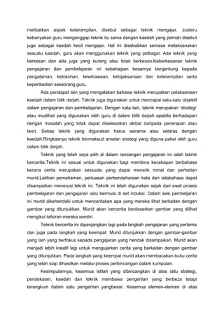 melibatkan aspek keterampilan, disebut sebagai teknik mengajar. Justeru
kebanyakan guru menganggap teknik itu sama dengan kaedah yang pernah disebut
juga sebagai kaedah kecil mengajar. Hal ini disebabkan semasa melaksanakan
sesuatu kaedah, guru akan menggunakan teknik yang pelbagai. Ada teknik yang
berkesan dan ada juga yang kurang atau tidak berkesan.Keberkesanan teknik
pengajaran dan pembelajaran ini sebahagian besarnya bergantung kepada
pengalaman, ketokohan, kewibawaan, kebijaksanaan dan keterampilan serta
keperibadian seseorang guru.
Ada pendapat lain yang mengatakan bahawa teknik merupakan pelaksanaan
kaedah dalam bilik darjah. Teknik juga digunakan untuk mencapai satu-satu objektif
dalam pengajaran dan pembelajaran. Dengan kata lain, teknik merupakan ‘strategi’
atau muslihat yang digunakan oleh guru di dalam bilik darjah apabila berhadapan
dengan masalah yang tidak dapat diselesaikan akibat daripada penerapan atau
teori. Setiap teknik yang digunakan harus seirama atau selaras dengan
kaedah.Ringkasnya teknik bermaksud amalan strategi yang diguna pakai oleh guru
dalam bilik darjah.
Teknik yang telah saya pilih di dalam rancangan pengajaran ini ialah teknik
bercerita.Teknik ini sesuai untuk digunakan bagi membina kecekapan berbahasa
kerana cerita merupakan sessuatu yang dapat menarik minat dan perhatian
murid.Latihan pemahaman, perluasan perbendaharaan kata dan tatabahasa dapat
disampaikan menerusi teknik ini. Teknik ini telah digunakan sejak dari awal proses
pembelajaran dan pengajaran iaitu bermula di set induksi. Dalam sesi pembeljaran
ini murid dikehendaki untuk menceritakan apa yang mereka lihat berkaitan dengan
gambar yang ditunjukkan. Murid akan bercerita berdasarkan gambar yang dilihat
mengikut tafsiran mereka sendiri.
Teknik bercerita ini dipanjangkan lagi pada langkah pengajaran yang pertama
dan juga pada langkah yang keempat. Murid ditunjukkan dengan gambar-gambar
yang lain yang berfokus kepada pengajaran yang hendak disampaikan. Murid akan
menjadi lebih kreatif lagi untuk mengujarkan cerita yang berkaitan dengan gambar
yang ditunjukkan. Pada langkah yang keempat murid akan membacakan buku cerita
yang telah siap dihasilkan melalui proses perbincangan dalam kumpulan.
Kesimpulannya, kesemua istilah yang dibincangkan di atas iaitu strategi,
pendekatan, kaedah dan teknik membawa pengertian yang berbeza tetapi
terangkum dalam satu pengertian yangbesar. Kesemua elemen-elemen di atas
 