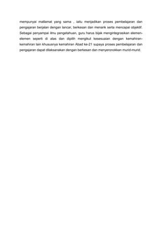 mempunyai matlamat yang sama , iaitu menjadikan proses pembelajaran dan
pengajaran berjalan dengan lancar, berkesan dan menarik serta mencapai objektif.
Sebagai penyampai ilmu pengetahuan, guru harus bijak mengintegrasikan elemen-
elemen seperti di atas dan dipilih mengikut kesesuaian dengan kemahiran-
kemahiran lain khususnya kemahiran Abad ke-21 supaya proses pembelajaran dan
pengajaran dapat dilaksanakan dengan berkesan dan menyeronokkan murid-murid.
 