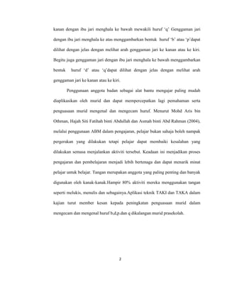 2
kanan dengan ibu jari menghala ke bawah mewakili huruf ‘q’ Genggaman jari
dengan ibu jari menghala ke atas menggambarkan bentuk huruf ‘b’ atau ‘p’dapat
dilihat dengan jelas dengan melihat arah genggaman jari ke kanan atau ke kiri.
Begitu juga genggaman jari dengan ibu jari menghala ke bawah menggambarkan
bentuk huruf ‘d’ atau ‘q’dapat dilihat dengan jelas dengan melihat arah
genggaman jari ke kanan atau ke kiri.
Penggunaan anggota badan sebagai alat bantu mengajar paling mudah
diaplikasikan oleh murid dan dapat mempercepatkan lagi pemahaman serta
penguasaan murid mengenal dan mengecam huruf. Menurut Mohd Aris bin
Othman, Hajah Siti Fatihah binti Abdullah dan Asmah binti Abd Rahman (2004),
melalui penggunaan ABM dalam pengajaran, pelajar bukan sahaja boleh nampak
pergerakan yang dilakukan tetapi pelajar dapat membaiki kesalahan yang
dilakukan semasa menjalankan aktiviti tersebut. Keadaan ini menjadikan proses
pengajaran dan pembelajaran menjadi lebih bertenaga dan dapat menarik minat
pelajar untuk belajar. Tangan merupakan anggota yang paling penting dan banyak
digunakan oleh kanak-kanak.Hampir 80% aktiviti mereka menggunakan tangan
seperti melukis, menulis dan sebagainya.Aplikasi teknik TAKI dan TAKA dalam
kajian turut member kesan kepada peningkatan penguasaan murid dalam
mengecam dan mengenal huruf b,d,p.dan q dikalangan murid prasekolah.
 