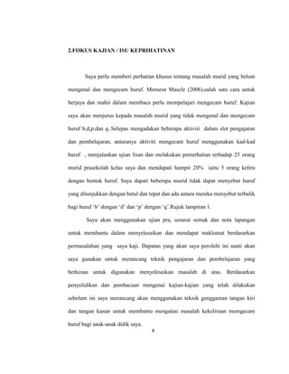 4
2.FOKUS KAJIAN / ISU KEPRIHATINAN
Saya perlu memberi perhatian khusus tentang masalah murid yang belum
mengenal dan mengecam huruf. Menurut Mascle (2006),salah satu cara untuk
berjaya dan mahir dalam membaca perlu mempelajari mengecam huruf. Kajian
saya akan menjurus kepada masalah murid yang tidak mengenal dan mengecam
huruf b,d,p.dan q..Selepas mengadakan beberapa aktiviti dalam slot pengajaran
dan pembelajaran, antaranya aktiviti mengecam huruf menggunakan kad-kad
huruf , menjalankan ujian lisan dan melakukan pemerhatian terhadap 25 orang
murid prasekolah kelas saya dan mendapati hampir 20% iaitu 5 orang keliru
dengan bentuk huruf. Saya dapati beberapa murid tidak dapat menyebut huruf
yang ditunjukkan dengan betul dan tepat dan ada antara mereka menyebut terbalik
bagi huruf ‘b’ dengan ‘d’ dan ‘p’ dengan ‘q’.Rujuk lampiran 1.
Saya akan menggunakan ujian pra, senarai semak dan nota lapangan
untuk membantu dalam menyelesaikan dan mendapat maklumat berdasarkan
permasalahan yang saya kaji. Dapatan yang akan saya perolehi ini nanti akan
saya gunakan untuk merancang teknik pengajaran dan pembelajaran yang
berkesan untuk digunakan menyelesaikan masalah di atas. Berdasarkan
penyelidikan dan pembacaan mengenai kajian-kajian yang telah dilakukan
sebelum ini saya merancang akan menggunakan teknik genggaman tangan kiri
dan tangan kanan untuk membantu mengatasi masalah kekeliruan memgecam
huruf bagi anak-anak didik saya.
 