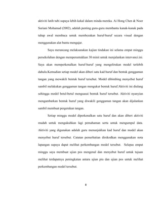 8
aktiviti latih tubi supaya lebih kekal dalam minda mereka. Ai Hong Chen & Noor
Suriani Mohamad (2002), adalah penting guru-guru membantu kanak-kanak pada
tahap awal membaca untuk membezakan huruf-huruf secara visual dengan
menggunakan alat bantu mengajar.
Saya merancang melaksanakan kajian tindakan ini selama empat minggu
persekolahan dengan memperuntukkan 30 minit untuk menjalankan intervanci.ini.
Saya akan memperkenalkan huruf-huruf yang mengelirukan model terlebih
dahulu.Kemudian setiap model akan diberi satu kad huruf dan bentuk genggaman
tangan yang mewakili bentuk huruf tersebut. Model dibimbing menyebut huruf
sambil melakukan genggaman tangan mengukut bentuk huruf.Aktiviti ini diulang
sehingga model betul-betul menguasai bentuk huruf tersebut. Aktiviti nyanyian
mengambarkan bentuk huruf yang diwakili genggaman tangan akan dijalankan
sambil membuat pergerakan tangan.
Setiap minggu model diperkenalkan satu huruf dan akan diberi aktiviti
mudah untuk mengukuhkan lagi pemahaman serta untuk mengumpul data.
Aktiviti yang digunakan adalah guru menunjukkan kad huruf dan model akan
menyebut huruf tersebut. Catatan pemerhatian direkodkan menggunakan nota
lapangan supaya dapat melihat perkembangan model tersebut. Selepas empat
minggu saya membuat ujian pos mengenal dan menyebut huruf untuk tujuan
melihat terdapatnya peningkatan antara ujian pra dan ujian pos untuk melihat
perkembangan model tersebut.
 