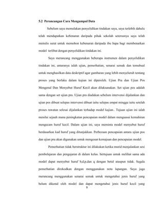 9
5.2 Perancangan Cara Mengumpul Data
Sebelum saya memulakan penyelidikan tindakan saya, saya terlebih dahulu
telah mendapatkan kebenaran daripada pihak sekolah seterusnya saya telah
menulis surat untuk memohon kebenaran daripada ibu bapa bagi membenarkan
model terlibat dengan penyelidikan tindakan ini.
Saya merancang menggunakan beberapa instrumen dalam penyelidikan
tindakan ini, antaranya ialah ujian, pemerhatian, senarai semak dan temubual
untuk menghasilkan data deskriptif agar gambaran yang lebih menyeluruh tentang
proses yang berlaku dalam kajian ini diperoleh. Ujian Pra dan Ujian Pos
Mengenal Dan Menyebut Huruf Kecil akan dilaksanakan. Set ujian pos adalah
sama dengan set ujian pra. Ujian pra diadakan sebelum intervensi dijalankan dan
ujian pos dibuat selepas intervensi dibuat iaitu selepas empat minggu iaitu setelah
proses rawatan selesai dijalankan terhadap model kajian.. Tujuan ujian ini ialah
menilai sejauh mana peningkatan pencapaian model dalam menguasai kemahiran
mengecam huruf kecil. Dalam ujian ini, saya meminta model menyebut huruf
berdasarkan kad huruf yang ditunjukkan. Perbezaan pencapaian antara ujian pos
dan ujian pra akan digunakan untuk mengesan kemajuan dan pencapaian model.
Pemerhatian tidak berstruktur ini dilakukan ketika murid menjalankan sesi
pembelajaran dan pengajaran di dalam kelas. bertujuan untuk melihat sama ada
model dapat menyebut huruf b,d,p,dan q dengan betul ataupun tidak. Segala
pemerhatian direkodkan dengan menggunakan nota lapangan. Saya juga
merancang menggunakan senarai semak untuk mengetahui jenis huruf yang
belum dikenal oleh model dan dapat mengetahui jenis huruf kecil yang
 