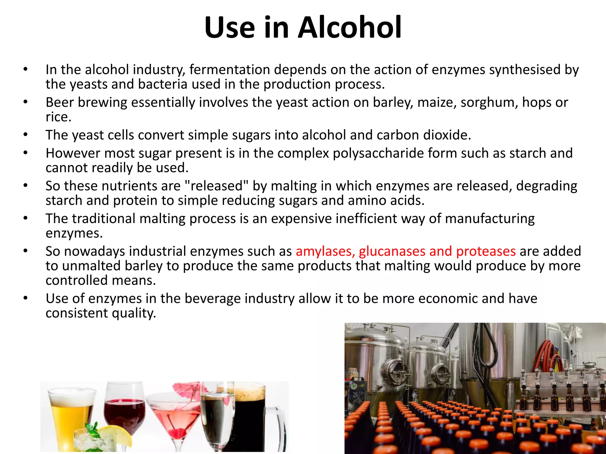 Use in Alcohol
• In the alcohol industry, fermentation depends on the action of enzymes synthesised by
the yeasts and bacteria used in the production process.
• Beer brewing essentially involves the yeast action on barley, maize, sorghum, hops or
rice.
• The yeast cells convert simple sugars into alcohol and carbon dioxide.
• However most sugar present is in the complex polysaccharide form such as starch and
cannot readily be used.
• So these nutrients are "released" by malting in which enzymes are released, degrading
starch and protein to simple reducing sugars and amino acids.
• The traditional malting process is an expensive inefficient way of manufacturing
enzymes.
• So nowadays industrial enzymes such as amylases, glucanases and proteases are added
to unmalted barley to produce the same products that malting would produce by more
controlled means.
• Use of enzymes in the beverage industry allow it to be more economic and have
consistent quality.
 