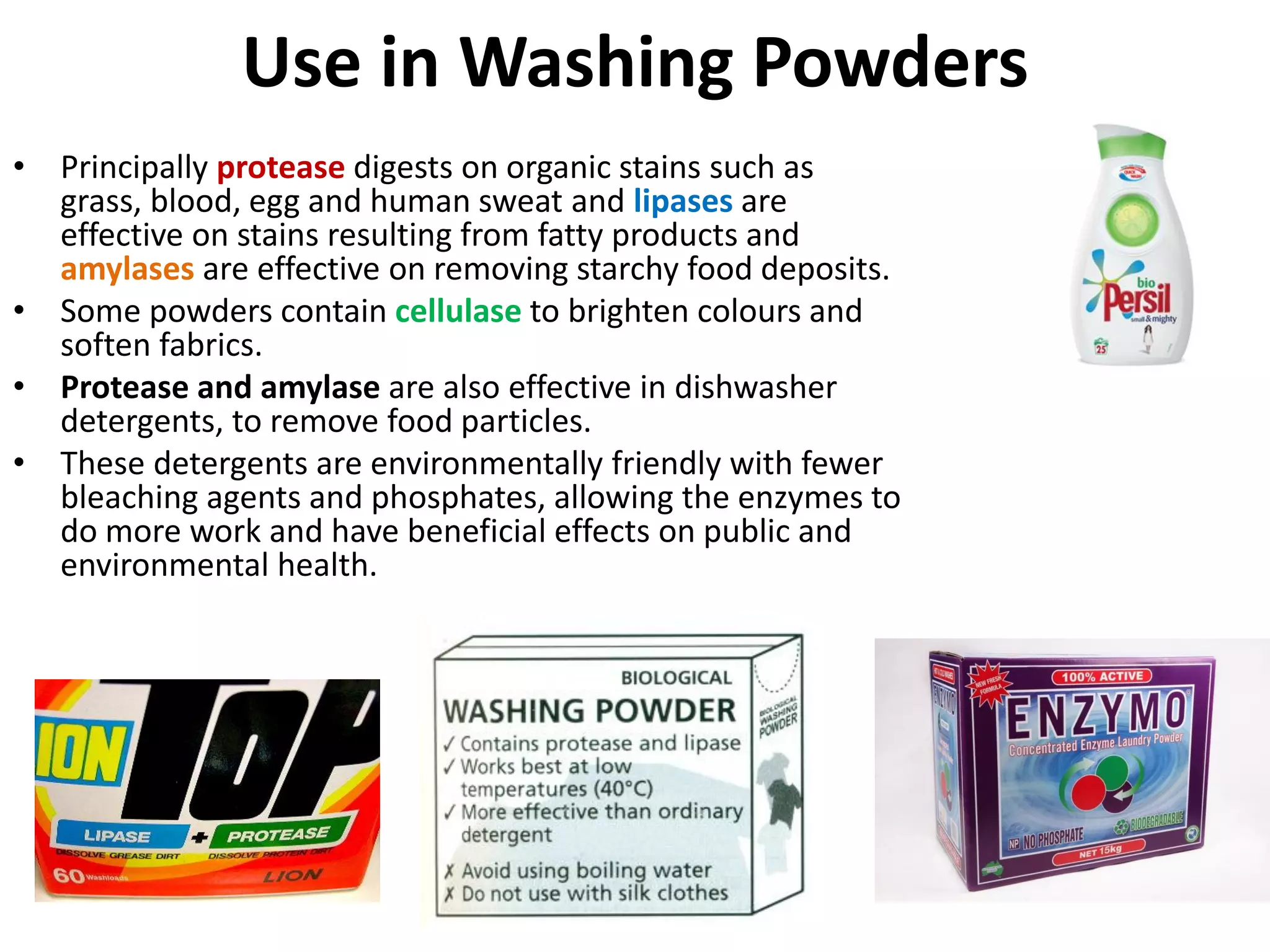 Use in Washing Powders
• Principally protease digests on organic stains such as
grass, blood, egg and human sweat and lipases are
effective on stains resulting from fatty products and
amylases are effective on removing starchy food deposits.
• Some powders contain cellulase to brighten colours and
soften fabrics.
• Protease and amylase are also effective in dishwasher
detergents, to remove food particles.
• These detergents are environmentally friendly with fewer
bleaching agents and phosphates, allowing the enzymes to
do more work and have beneficial effects on public and
environmental health.
 
