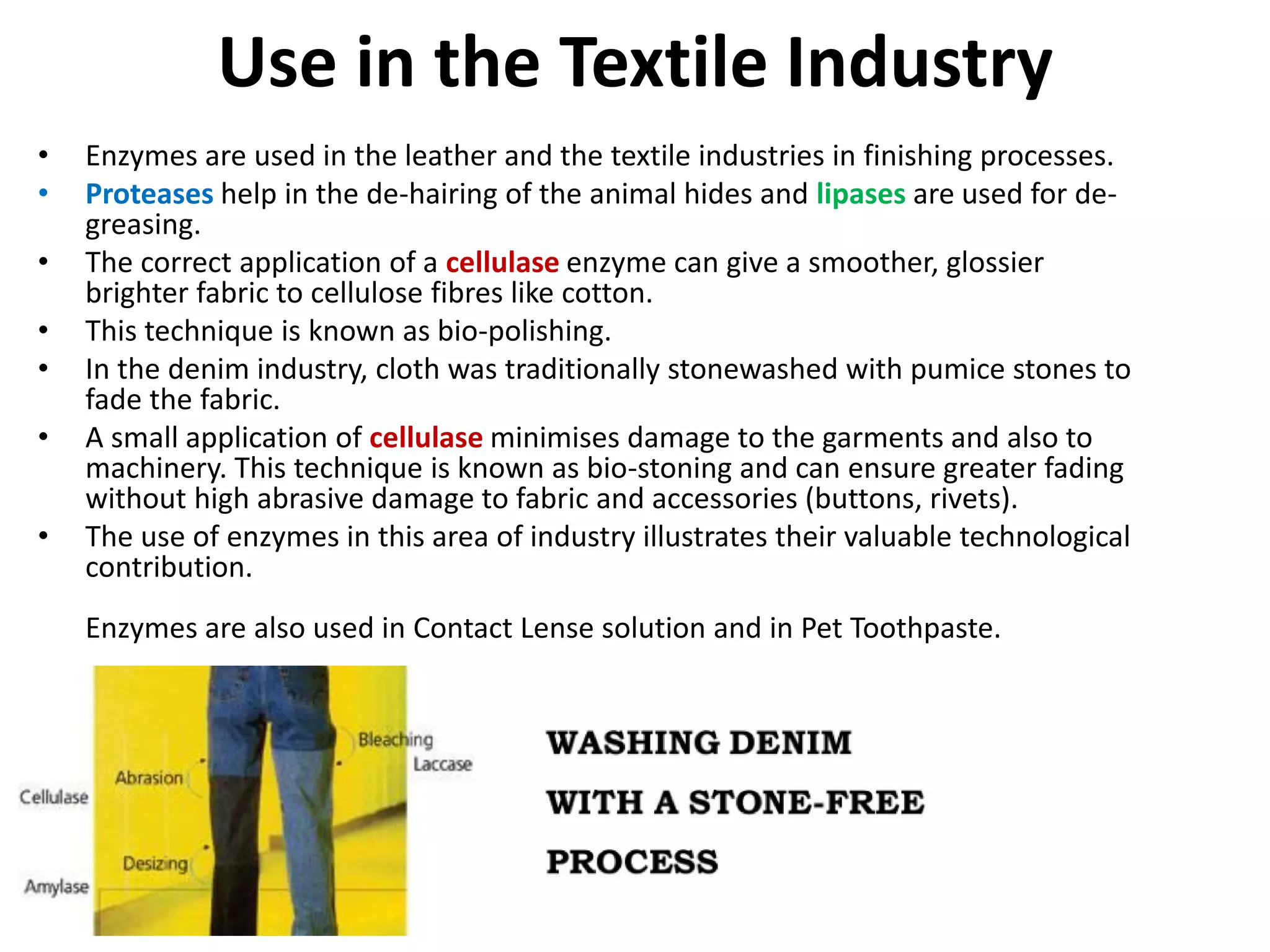 Use in the Textile Industry
• Enzymes are used in the leather and the textile industries in finishing processes.
• Proteases help in the de-hairing of the animal hides and lipases are used for de-
greasing.
• The correct application of a cellulase enzyme can give a smoother, glossier
brighter fabric to cellulose fibres like cotton.
• This technique is known as bio-polishing.
• In the denim industry, cloth was traditionally stonewashed with pumice stones to
fade the fabric.
• A small application of cellulase minimises damage to the garments and also to
machinery. This technique is known as bio-stoning and can ensure greater fading
without high abrasive damage to fabric and accessories (buttons, rivets).
• The use of enzymes in this area of industry illustrates their valuable technological
contribution.
Enzymes are also used in Contact Lense solution and in Pet Toothpaste.
 
