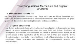 are those that resemble a bureaucracy. These structures are highly formalized and
centralized. Communication tends to follow formal channels and employees are given
specific job descriptions delineating their roles and responsibilities.
Two Configurations: Mechanistic and Organic
Structures
1. Mechanistic Structures
2. Organic Structures
are flexible and decentralized, with low levels of formalization. In Organizations with an
organic structure, communication lines are more fluid and flexible. Employee job
descriptions are broader and employees are asked to perform duties based on the
specific needs of the organization at the time as well as their own expertise levels.
Organic structures tend to be related to higher levels of job satisfaction on the part of
employees. These structures are conducive to entrepreneurial behavior and
innovativeness.
 