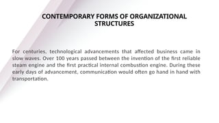 For centuries, technological advancements that affected business came in
slow waves. Over 100 years passed between the invention of the first reliable
steam engine and the first practical internal combustion engine. During these
early days of advancement, communication would often go hand in hand with
transportation.
CONTEMPORARY FORMS OF ORGANIZATIONAL
STRUCTURES
 