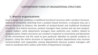 have a design that combines a traditional functional structure with a product structure.
Instead of completely switching from a product based structure, a company may use a
matrix structure to balance the benefits of product-based and traditional functional
structures. In a matrix structure, product managers have control and say over product-
related matters, while department managers have authority over matters related to
company policy. Matrix structures are created in response to uncertainty and dynamism
of the environment and the need to give particular attention to specific products or
projects. Using the matrix structure as opposed to product departments may increase
communication and cooperation among departments because project managers will
need to coordinate their actions with those of department managers.
CONTEMPORARY FORMS OF ORGANIZATIONAL STRUCTURES
1. Matrix organizations
 
