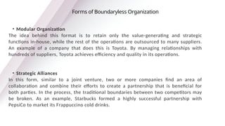 • Modular Organization
The idea behind this format is to retain only the value-generating and strategic
functions in-house, while the rest of the operations are outsourced to many suppliers.
An example of a company that does this is Toyota. By managing relationships with
hundreds of suppliers, Toyota achieves efficiency and quality in its operations.
• Strategic Alliances
In this form, similar to a joint venture, two or more companies find an area of
collaboration and combine their efforts to create a partnership that is beneficial for
both parties. In the process, the traditional boundaries between two competitors may
be broken. As an example, Starbucks formed a highly successful partnership with
PepsiCo to market its Frappuccino cold drinks.
Forms of Boundaryless Organization
 