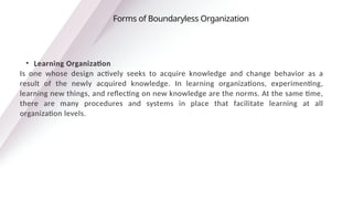 • Learning Organization
Is one whose design actively seeks to acquire knowledge and change behavior as a
result of the newly acquired knowledge. In learning organizations, experimenting,
learning new things, and reflecting on new knowledge are the norms. At the same time,
there are many procedures and systems in place that facilitate learning at all
organization levels.
Forms of Boundaryless Organization
 