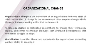 Organizational change is the movement of an organization from one state of
affairs to another. A change in the environment often requires change within
the organization operating within that environment.
Technology change is motivating corporations to change their technology
rapidly. Sometimes technology produces such profound developments that
companies struggle to adapt.
Globalization is another threat and opportunity for organizations, depending
on their ability to adapt to it.
ORGANIZATIONAL CHANGE
 