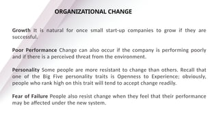 Growth It is natural for once small start-up companies to grow if they are
successful.
Poor Performance Change can also occur if the company is performing poorly
and if there is a perceived threat from the environment.
Personality Some people are more resistant to change than others. Recall that
one of the Big Five personality traits is Openness to Experience; obviously,
people who rank high on this trait will tend to accept change readily.
Fear of Failure People also resist change when they feel that their performance
may be affected under the new system.
ORGANIZATIONAL CHANGE
 