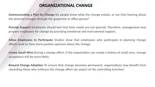 Communicating a Plan for Change Do people know what the change entails, or are they hearing about
the planned changes through the grapevine or office gossip?
Provide Support Employees should feel that their needs are not ignored. Therefore, management may
prepare employees for change by providing emotional and instrumental support.
Allow Employees to Participate Studies show that employees who participate in planning change
efforts tend to have more positive opinions about the change.
Create Small Wins During a change effort, if the organization can create a history of small wins, change
acceptance will be more likely.
Reward Change Adoption To ensure that change becomes permanent, organizations may benefit from
rewarding those who embrace the change effort (an aspect of the controlling function).
ORGANIZATIONAL CHANGE
 