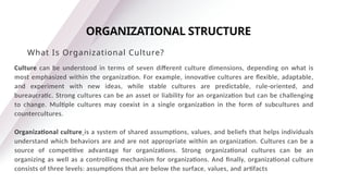 Culture can be understood in terms of seven different culture dimensions, depending on what is
most emphasized within the organization. For example, innovative cultures are flexible, adaptable,
and experiment with new ideas, while stable cultures are predictable, rule-oriented, and
bureaucratic. Strong cultures can be an asset or liability for an organization but can be challenging
to change. Multiple cultures may coexist in a single organization in the form of subcultures and
countercultures.
Organizational culture is a system of shared assumptions, values, and beliefs that helps individuals
understand which behaviors are and are not appropriate within an organization. Cultures can be a
source of competitive advantage for organizations. Strong organizational cultures can be an
organizing as well as a controlling mechanism for organizations. And finally, organizational culture
consists of three levels: assumptions that are below the surface, values, and artifacts
ORGANIZATIONAL STRUCTURE
What Is Organizational Culture?
 