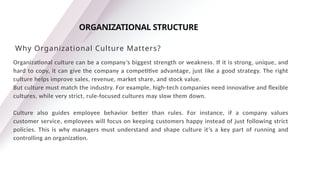 Organizational culture can be a company’s biggest strength or weakness. If it is strong, unique, and
hard to copy, it can give the company a competitive advantage, just like a good strategy. The right
culture helps improve sales, revenue, market share, and stock value.
But culture must match the industry. For example, high-tech companies need innovative and flexible
cultures, while very strict, rule-focused cultures may slow them down.
Culture also guides employee behavior better than rules. For instance, if a company values
customer service, employees will focus on keeping customers happy instead of just following strict
policies. This is why managers must understand and shape culture it’s a key part of running and
controlling an organization.
ORGANIZATIONAL STRUCTURE
Why Organizational Culture Matters?
 