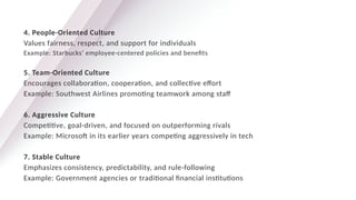4. People-Oriented Culture
Values fairness, respect, and support for individuals
Example: Starbucks’ employee-centered policies and benefits
5. Team-Oriented Culture
Encourages collaboration, cooperation, and collective effort
Example: Southwest Airlines promoting teamwork among staff
6. Aggressive Culture
Competitive, goal-driven, and focused on outperforming rivals
Example: Microsoft in its earlier years competing aggressively in tech
7. Stable Culture
Emphasizes consistency, predictability, and rule-following
Example: Government agencies or traditional financial institutions
 