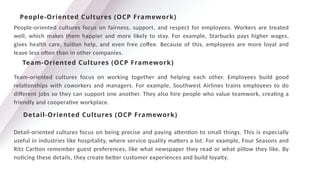 People-oriented cultures focus on fairness, support, and respect for employees. Workers are treated
well, which makes them happier and more likely to stay. For example, Starbucks pays higher wages,
gives health care, tuition help, and even free coffee. Because of this, employees are more loyal and
leave less often than in other companies.
People-Oriented Cultures (OCP Framework)
Team-Oriented Cultures (OCP Framework)
Team-oriented cultures focus on working together and helping each other. Employees build good
relationships with coworkers and managers. For example, Southwest Airlines trains employees to do
different jobs so they can support one another. They also hire people who value teamwork, creating a
friendly and cooperative workplace.
Detail-Oriented Cultures (OCP Framework)
Detail-oriented cultures focus on being precise and paying attention to small things. This is especially
useful in industries like hospitality, where service quality matters a lot. For example, Four Seasons and
Ritz Carlton remember guest preferences, like what newspaper they read or what pillow they like. By
noticing these details, they create better customer experiences and build loyalty.
 
