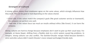A strong culture means most employees agree on the same values, which strongly influences how
they work. This can be good or bad depending on the values shared.
• Good side: If the values match the company’s goals (like great customer service or teamwork),
the company can perform very well.
• · Bad side: If the values focus too much on results without ethics (like Enron), it can harm the
company.
Strong cultures are hard to change because employees don’t want to give up their usual ways. For
example, at Home Depot, shifting from a flexible style to a strict system caused big problems. In
mergers, strong cultures can also conflict. The Daimler-Chrysler merger failed because Daimler’s
strict and elite culture didn’t match Chrysler’s more relaxed and budget-friendly style.
Strength of Culture
 