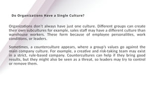 Organizations don’t always have just one culture. Different groups can create
their own subcultures for example, sales staff may have a different culture than
warehouse workers. These form because of employee personalities, work
conditions, or leaders.
Sometimes, a counterculture appears, where a group’s values go against the
main company culture. For example, a creative and risk-taking team may exist
in a strict, rule-based company. Countercultures can help if they bring good
results, but they might also be seen as a threat, so leaders may try to control
or remove them.
Do Organizations Have a Single Culture?
 