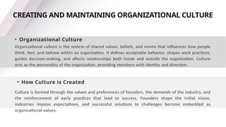 CREATING AND MAINTAINING ORGANIZATIONAL CULTURE
• Organizational Culture
Organizational culture is the system of shared values, beliefs, and norms that influences how people
think, feel, and behave within an organization. It defines acceptable behavior, shapes work practices,
guides decision-making, and affects relationships both inside and outside the organization. Culture
acts as the personality of the organization, providing members with identity and direction.
• How Culture is Created
Culture is formed through the values and preferences of founders, the demands of the industry, and
the reinforcement of early practices that lead to success. Founders shape the initial vision,
industries impose expectations, and successful solutions to challenges become embedded as
organizational values.
 
