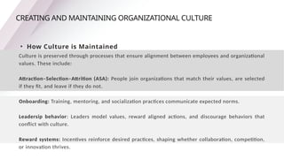 CREATING AND MAINTAINING ORGANIZATIONAL CULTURE
• How Culture is Maintained
Culture is preserved through processes that ensure alignment between employees and organizational
values. These include:
Attraction–Selection–Attrition (ASA): People join organizations that match their values, are selected
if they fit, and leave if they do not.
Onboarding: Training, mentoring, and socialization practices communicate expected norms.
Leadersip behavior: Leaders model values, reward aligned actions, and discourage behaviors that
conflict with culture.
Reward systems: Incentives reinforce desired practices, shaping whether collaboration, competition,
or innovation thrives.
 