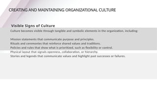 CREATING AND MAINTAINING ORGANIZATIONAL CULTURE
Visible Signs of Culture
Culture becomes visible through tangible and symbolic elements in the organization, including:
Mission statements that communicate purpose and principles.
Rituals and ceremonies that reinforce shared values and traditions.
Policies and rules that show what is prioritized, such as flexibility or control.
Physical layout that signals openness, collaboration, or hierarchy.
Stories and legends that communicate values and highlight past successes or failures.
 