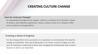 CREATING CULTURE CHANGE
How Do Cultures Change?
As emphasized throughout this chapter, culture is a product of its founder’s values,
its history, and collective experiences. Hence, culture is part of a company’s DNA
and is resistant to change efforts.
Creating a Sense of Urgency
For the change effort to be successful, it is important to communicate the need for
change to employees. One way of doing this is to create a sense of urgency on the
part of employees, explaining to them why changing the fundamental way in which
business is done is so important.
 