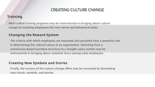 CREATING CULTURE CHANGE
Training
Well-crafted training programs may be instrumental in bringing about culture
change by teaching employees the new norms and behavioral styles.
Changing the Reward System
The criteria with which employees are rewarded and punished have a powerful role
in determining the cultural values of an organization. Switching from a
commission-based incentive structure to a straight salary system may be
instrumental in bringing about customer focus among sales employees.
Creating New Symbols and Stories
Finally, the success of the culture change effort may be increased by developing
new rituals, symbols, and stories.
 