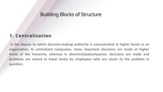 is the degree to which decision-making authority is concentrated at higher levels in an
organization. In centralized companies, many important decisions are made at higher
levels of the hierarchy, whereas in decentralizedcompanies, decisions are made and
problems are solved at lower levels by employees who are closer to the problem in
question.
Building Blocks of Structure
1. Centralization
 