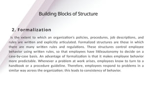 is the extent to which an organization’s policies, procedures, job descriptions, and
rules are written and explicitly articulated. Formalized structures are those in which
there are many written rules and regulations. These structures control employee
behavior using written rules, so that employees have littleautonomy to decide on a
case-by-case basis. An advantage of formalization is that it makes employee behavior
more predictable. Whenever a problem at work arises, employees know to turn to a
handbook or a procedure guideline. Therefore, employees respond to problems in a
similar way across the organization; this leads to consistency of behavior.
Building Blocks of Structure
2. Formalization
 