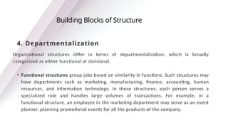 Organizational structures differ in terms of departmentalization, which is broadly
categorized as either functional or divisional.
• Functional structures group jobs based on similarity in functions. Such structures may
have departments such as marketing, manufacturing, finance, accounting, human
resources, and information technology. In these structures, each person serves a
specialized role and handles large volumes of transactions. For example, in a
functional structure, an employee in the marketing department may serve as an event
planner, planning promotional events for all the products of the company.
Building Blocks of Structure
4. Departmentalization
 