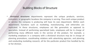 • divisional structures departments represent the unique products, services,
customers, or geographic locations the company is serving. Thus each unique product
or service the company is producing will have its own department. Within each
department, functions such as marketing, manufacturing, and otherroles are
replicated. In these structures, employees act like generalists as opposed to
specialists. Instead of performing specialized tasks, employees will be in charge of
performing many different tasks in the service of the product. For example, a
marketing employee in a company with a divisional structure may be in charge of
planning promotions, coordinating relations with advertising agencies, and planning
and conducting marketing research, all for the particular product line handled by his
or her division.
Building Blocks of Structure
 
