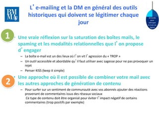 10 lundis 
pour 
rattraper 
le train du 
digital 
L’e-mailing et la DM en général des outils 
historiques qui doivent se légitimer chaque 
jour 
• Une vraie réflexion sur la saturation des boîtes mails, le 
spaming et les modalités relationnelles que l’on propose 
d’engager 
– La boîte e-mail est un des lieux où l’on vit l’agression du « TROP » 
– Un outil accessible et abordable qu’il faut utiliser avec sagesse pour ne pas provoquer un 
rejet 
– Penser KISS (keep it simple) 
• Une approche où il est possible de combiner votre mail avec 
les autres approches de génération de contenu 
– Pour surfer sur un sentiment de communauté avec vos abonnés ajouter des réactions 
provenant de commentaires issus des réseaux sociaux 
Ce type de contenu doit être organisé pour éviter l’impact négatif de certains 
commentaires (trop positifs par exemple) 
1 
2 
 