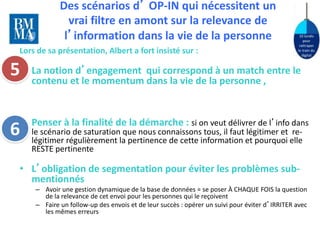 10 lundis 
pour 
rattraper 
le train du 
digital 
Des scénarios d’ OP-IN qui nécessitent un 
vrai filtre en amont sur la relevance de 
l’information dans la vie de la personne 
Lors de sa présentation, Albert a fort insisté sur : 
• La notion d’engagement qui correspond à un match entre le 
contenu et le momentum dans la vie de la personne , 
• Penser à la finalité de la démarche : si on veut délivrer de l’info dans 
le scénario de saturation que nous connaissons tous, il faut légitimer et re-légitimer 
régulièrement la pertinence de cette information et pourquoi elle 
RESTE pertinente 
• L’obligation de segmentation pour éviter les problèmes sub-mentionnés 
– Avoir une gestion dynamique de la base de données = se poser À CHAQUE FOIS la question 
de la relevance de cet envoi pour les personnes qui le reçoivent 
– Faire un follow-up des envois et de leur succès : opérer un suivi pour éviter d’IRRITER avec 
les mêmes erreurs 
5 
6 
 